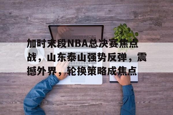 包含加时末段NBA总决赛焦点战，山东泰山强势反弹，震撼外界，轮换策略成焦点的词条